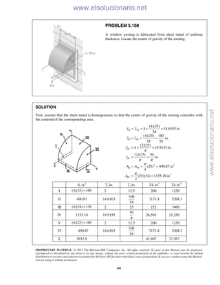 PROPRIETARY MATERIAL. © 2013 The McGraw-Hill Companies, Inc. All rights reserved. No part of this Manual may be displayed,
reproduced or distributed in any form or by any means, without the prior written permission of the publisher, or used beyond the limited
distribution to teachers and educators permitted by McGraw-Hill for their individual course preparation. If you are a student using this Manual,
you are using it without permission.
681
PROBLEM 5.108
A window awning is fabricated from sheet metal of uniform
thickness. Locate the center of gravity of the awning.
SOLUTION
First, assume that the sheet metal is homogeneous so that the center of gravity of the awning coincides with
the centroid of the corresponding area.
II VI
II VI
IV
IV
2 2
II VI
2
IV
(4)(25)
4 14.6103 in.
3
(4)(25) 100
in.
3 3
(2)(25)
4 19.9155 in.
(2)(25) 50
in.
(25) 490.87 in
4
(25)(34) 1335.18 in
2
y y
z z
y
z
A A
A
π
π π
π
π π
π
π
= = + =
= = =
= + =
= =
= = =
= =
2
, inA , in.y , in.z 3
, inyA 3
, inzA
I (4)(25) 100= 2 12.5 200 1250
II 490.87 14.6103
100
3π
7171.8 5208.3
III (4)(34) 136= 2 25 272 3400
IV 1335.18 19.9155
50
π
26,591 21,250
V (4)(25) 100= 2 12.5 200 1250
VI 490.87 14.6103
100
3π
7171.8 5208.3
Σ 2652.9 41,607 37,567
www.elsolucionario.net
www.elsolucionario.net
 