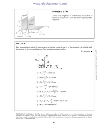 PROPRIETARY MATERIAL. © 2013 The McGraw-Hill Companies, Inc. All rights reserved. No part of this Manual may be displayed,
reproduced or distributed in any form or by any means, without the prior written permission of the publisher, or used beyond the limited
distribution to teachers and educators permitted by McGraw-Hill for their individual course preparation. If you are a student using this Manual,
you are using it without permission.
683
PROBLEM 5.109
A thin sheet of plastic of uniform thickness is bent to
form a desk organizer. Locate the center of gravity of the
organizer.
SOLUTION
First assume that the plastic is homogeneous so that the center of gravity of the organizer will coincide with
the centroid of the corresponding area. Now note that symmetry implies
30.0 mmZ = 
2
4
8
10
2 4 8 10
6
2
2 4 8 10
2
6
2 6
6 2.1803 mm
2 6
36 39.820 mm
2 6
58 54.180 mm
2 6
133 136.820 mm
2 6
6 2.1803 mm
2 5
75 78.183 mm
6 60 565.49 mm
2
5 60 942.48 mm
x
x
x
x
y y y y
y
A A A A
A
π
π
π
π
π
π
π
π
×
= − =
×
= + =
×
= − =
×
= + =
×
= = = = − =
×
= + =
= = = = × × =
= × × =
www.elsolucionario.net
www.elsolucionario.net
 