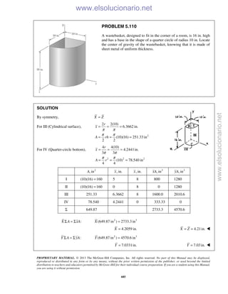PROPRIETARY MATERIAL. © 2013 The McGraw-Hill Companies, Inc. All rights reserved. No part of this Manual may be displayed,
reproduced or distributed in any form or by any means, without the prior written permission of the publisher, or used beyond the limited
distribution to teachers and educators permitted by McGraw-Hill for their individual course preparation. If you are a student using this Manual,
you are using it without permission.
685
PROBLEM 5.110
A wastebasket, designed to fit in the corner of a room, is 16 in. high
and has a base in the shape of a quarter circle of radius 10 in. Locate
the center of gravity of the wastebasket, knowing that it is made of
sheet metal of uniform thickness.
SOLUTION
By symmetry, X Z=
For III (Cylindrical surface),
2
2 2(10)
6.3662 in.
(10)(16) 251.33 in
2 2
r
x
A rh
π π
π π
= = =
= = =
For IV (Quarter-circle bottom),
2 2 2
4 4(10)
4.2441in.
3 3
(10) 78.540 in
4 4
r
x
A r
π π
π π
= = =
= = =
2
, inA , in.x , in.x 3
, inxA 3
, inyA
I (10)(16) 160= 5 8 800 1280
II (10)(16) 160= 0 8 0 1280
III 251.33 6.3662 8 1600.0 2010.6
IV 78.540 4.2441 0 333.33 0
Σ 649.87 2733.3 4570.6
:X A xAΣ = Σ 2 3
(649.87 in ) 2733.3 inX =
4.2059 in.X = 4.21in.X Z= = 
:Y A yAΣ = Σ 2 3
(649.87 in ) 4570.6 inY =
7.0331in.Y = 7.03 in.Y = 
www.elsolucionario.net
www.elsolucionario.net
 