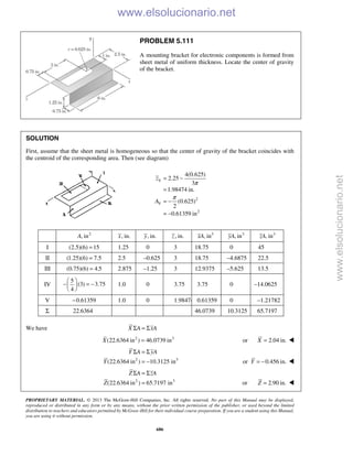 PROPRIETARY MATERIAL. © 2013 The McGraw-Hill Companies, Inc. All rights reserved. No part of this Manual may be displayed,
reproduced or distributed in any form or by any means, without the prior written permission of the publisher, or used beyond the limited
distribution to teachers and educators permitted by McGraw-Hill for their individual course preparation. If you are a student using this Manual,
you are using it without permission.
686
PROBLEM 5.111
A mounting bracket for electronic components is formed from
sheet metal of uniform thickness. Locate the center of gravity
of the bracket.
SOLUTION
First, assume that the sheet metal is homogeneous so that the center of gravity of the bracket coincides with
the centroid of the corresponding area. Then (see diagram)
V
2
V
2
4(0.625)
2.25
3
1.98474 in.
(0.625)
2
0.61359 in
z
A
π
π
= −
=
= −
= −
2
, inA , in.x , in.y , in.z 3
, inxA 3
, inyA 3
, inzA
I (2.5)(6) 15= 1.25 0 3 18.75 0 45
II (1.25)(6) 7.5= 2.5 –0.625 3 18.75 –4.6875 22.5
III (0.75)(6) 4.5= 2.875 –1.25 3 12.9375 –5.625 13.5
IV
5
(3) 3.75
4
 
− = − 
 
1.0 0 3.75 3.75 0 –14.0625
V 0.61359− 1.0 0 1.98474 0.61359 0 –1.21782
Σ 22.6364 46.0739 10.3125 65.7197
We have X A xAΣ = Σ
2 3
(22.6364 in ) 46.0739 inX = or 2.04 in.X = 
2 3
(22.6364 in ) 10.3125 in
Y A yA
Y
Σ = Σ
= − or 0.456 in.Y = − 
2 3
(22.6364 in ) 65.7197 in
Z A zA
Z
Σ = Σ
= or 2.90 in.Z = 
www.elsolucionario.net
www.elsolucionario.net
 