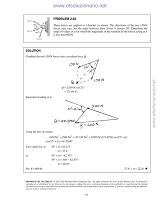 PROPRIETARY MATERIAL. © 2013 The McGraw-Hill Companies, Inc. All rights reserved. No part of this Manual may be displayed,
reproduced or distributed in any form or by any means, without the prior written permission of the publisher, or used beyond the limited
distribution to teachers and educators permitted by McGraw-Hill for their individual course preparation. If you are a student using this Manual,
you are using it without permission.
67
PROBLEM 2.65
Three forces are applied to a bracket as shown. The directions of the two 150-N
forces may vary, but the angle between these forces is always 50°. Determine the
range of values of α for which the magnitude of the resultant of the forces acting at A
is less than 600 N.
SOLUTION
Combine the two 150-N forces into a resultant force Q:
2(150 N)cos25
271.89 N
Q = °
=
Equivalent loading at A:
Using the law of cosines:
2 2 2
(600 N) (500 N) (271.89 N) 2(500 N)(271.89 N)cos(55 )
cos(55 ) 0.132685
α
α
= + + ° +
° + =
Two values for :α 55 82.375
27.4
α
α
° + =
= °
or 55 82.375
55 360 82.375
222.6
α
α
α
° + = − °
° + = ° − °
= °
For 600 lb:R < 27.4 222.6α° < < 
www.elsolucionario.net
www.elsolucionario.net
 