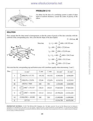 PROPRIETARY MATERIAL. © 2013 The McGraw-Hill Companies, Inc. All rights reserved. No part of this Manual may be displayed,
reproduced or distributed in any form or by any means, without the prior written permission of the publisher, or used beyond the limited
distribution to teachers and educators permitted by McGraw-Hill for their individual course preparation. If you are a student using this Manual,
you are using it without permission.
688
PROBLEM 5.113
An elbow for the duct of a ventilating system is made of sheet
metal of uniform thickness. Locate the center of gravity of the
elbow.
SOLUTION
First, assume that the sheet metal is homogeneous so that the center of gravity of the duct coincides with the
centroid of the corresponding area. Also, note that the shape of the duct implies
38.0 mmY = 
I I
II
II
IV IV
V
V
2
Note that 400 (400) 145.352 mm
2
400 (200) 272.68 mm
2
300 (200) 172.676 mm
4
400 (400) 230.23 mm
3
4
400 (200) 315.12 mm
3
4
300 (200) 215.12 mm
3
x z
x
z
x z
x
z
π
π
π
π
π
π
= = − =
= − =
= − =
= = − =
= − =
= − =
Also note that the corresponding top and bottom areas will contribute equally when determining and .x z
Thus, 2
, mmA , mmx , mmz 3
, mmxA 3
, mmzA
I (400)(76) 47,752
2
π
= 145.352 145.352 6,940,850 6,940,850
II (200)(76) 23,876
2
π
= 272.68 172.676 6,510,510 4,122,810
III 100(76) 7600= 200 350 1,520,000 2,660,000
IV
2
2 (400) 251,327
4
π 
= 
 
230.23 230.23 57,863,020 57,863,020
V
2
2 (200) 62,832
4
π 
− = − 
 
315.12 215.12 –19,799,620 –13,516,420
VI 2(100)(200) 40,000− = − 300 350 –12,000,000 –14,000,000
Σ 227,723 41,034,760 44,070,260
www.elsolucionario.net
www.elsolucionario.net
 