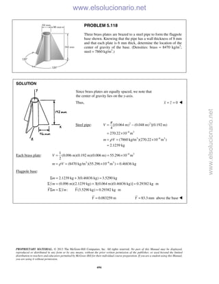 PROPRIETARY MATERIAL. © 2013 The McGraw-Hill Companies, Inc. All rights reserved. No part of this Manual may be displayed,
reproduced or distributed in any form or by any means, without the prior written permission of the publisher, or used beyond the limited
distribution to teachers and educators permitted by McGraw-Hill for their individual course preparation. If you are a student using this Manual,
you are using it without permission.
694
PROBLEM 5.118
Three brass plates are brazed to a steel pipe to form the flagpole
base shown. Knowing that the pipe has a wall thickness of 8 mm
and that each plate is 6 mm thick, determine the location of the
center of gravity of the base. (Densities: brass = 8470 kg/m3
;
steel = 7860 kg/m3
.)
SOLUTION
Since brass plates are equally spaced, we note that
the center of gravity lies on the y-axis.
Thus, 0x z= = 
Steel pipe: 2 2
6 3
3 6 3
[(0.064 m) (0.048 m) ](0.192 m)
4
270.22 10 m
(7860 kg/m )(270.22 10 m )
2.1239 kg
V
m V
π
ρ
−
−
= −
= ×
= = ×
=
Each brass plate: 6 3
3 6 3
1
(0.096 m)(0.192 m)(0.006 m) 55.296 10 m
2
(8470 kg/m )(55.296 10 m ) 0.46836 kgρ
−
−
= = ×
= = × =
V
m V
Flagpole base:
2.1239 kg 3(0.46836 kg) 3.5290 kg
(0.096 m)(2.1239 kg) 3[(0.064 m)(0.46836 kg)] 0.29382 kg m
: (3.5290 kg) 0.29382 kg m
m
ym
Y m ym Y
Σ = + =
Σ = + = ⋅
Σ = Σ = ⋅
0.083259 m=Y 83.3 mm=Y above the base 
www.elsolucionario.net
www.elsolucionario.net
 