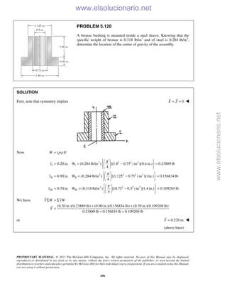 PROPRIETARY MATERIAL. © 2013 The McGraw-Hill Companies, Inc. All rights reserved. No part of this Manual may be displayed,
reproduced or distributed in any form or by any means, without the prior written permission of the publisher, or used beyond the limited
distribution to teachers and educators permitted by McGraw-Hill for their individual course preparation. If you are a student using this Manual,
you are using it without permission.
696
PROBLEM 5.120
A bronze bushing is mounted inside a steel sleeve. Knowing that the
specific weight of bronze is 0.318 lb/in3
and of steel is 0.284 lb/in3
,
determine the location of the center of gravity of the assembly.
SOLUTION
First, note that symmetry implies 0X Z= = 
Now ( )W g Vρ=
3 2 2 2
I I
3 2 2 2
II II
3 2
III III
0.20 in. (0.284 lb/in ) [(1.8 0.75 ) in ](0.4 in.) 0.23889 lb
4
0.90 in. (0.284 lb/in ) [(1.125 0.75 ) in ](1in.) 0.156834 lb
4
0.70 in. (0.318 lb/in ) [(0.75 0
4
y W
y W
y W
π
π
π
  
= = − =  
  
  
= = − =  
  
 
= = − 
 
2 2
.5 ) in ](1.4 in.) 0.109269 lb
 
= 
 
We have
(0.20 in.)(0.23889 lb) (0.90 in.)(0.156834 lb) (0.70 in.)(0.109269 lb)
0.23889 lb 0.156834 lb 0.109269 lb
Y W yW
Y
Σ = Σ
+ +
=
+ +
or 0.526 in.Y = 
(above base)
www.elsolucionario.net
www.elsolucionario.net
 