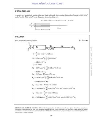 PROPRIETARY MATERIAL. © 2013 The McGraw-Hill Companies, Inc. All rights reserved. No part of this Manual may be displayed,
reproduced or distributed in any form or by any means, without the prior written permission of the publisher, or used beyond the limited
distribution to teachers and educators permitted by McGraw-Hill for their individual course preparation. If you are a student using this Manual,
you are using it without permission.
697
PROBLEM 5.121
A scratch awl has a plastic handle and a steel blade and shank. Knowing that the density of plastic is 1030 kg/m3
and of steel is 3
7860 kg/m , locate the center of gravity of the awl.
SOLUTION
First, note that symmetry implies 0Y Z= = 
I
3 3
I
3
II
3 2
II
3
III
3 2
III
5
(12.5 mm) 7.8125 mm
8
2
(1030 kg/m ) (0.0125 m)
3
4.2133 10 kg
52.5 mm
(1030 kg/m ) (0.025 m) (0.08 m)
4
40.448 10 kg
92.5 mm 25 mm 67.5 mm
(1030 kg/m ) (0.0035 m) (0.
4
x
W
x
W
x
W
π
π
π
−
−
= =
 
=  
 
= ×
=
 
=  
 
= ×
= − =
 
= −  
 
3
05 m)
0.49549 10 kg−
= − ×
IV
3 2 2 3
IV
V
3 2 3
V
182.5 mm 70 mm 112.5 mm
(7860 kg/m ) (0.0035 m) (0.14 m) 10.5871 10 kg
4
1
182.5 mm (10 mm) 185 mm
4
(7860 kg/m ) (0.00175 m) (0.01 m) 0.25207 10 kg
3
x
W
x
W
π
π
−
−
= − =
 
= = × 
 
= + =
 
= = × 
 
www.elsolucionario.net
www.elsolucionario.net
 