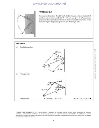 PROPRIETARY MATERIAL. © 2013 The McGraw-Hill Companies, Inc. All rights reserved. No part of this Manual may be displayed,
reproduced or distributed in any form or by any means, without the prior written permission of the publisher, or used beyond the limited
distribution to teachers and educators permitted by McGraw-Hill for their individual course preparation. If you are a student using this Manual,
you are using it without permission.
5
PROBLEM 2.3
Two structural members B and C are bolted to bracket A. Knowing that both
members are in tension and that P = 10 kN and Q = 15 kN, determine
graphically the magnitude and direction of the resultant force exerted on the
bracket using (a) the parallelogram law, (b) the triangle rule.
SOLUTION
(a) Parallelogram law:
(b) Triangle rule:
We measure: 20.1 kN,R = 21.2α = ° 20.1kN=R 21.2° 
www.elsolucionario.net
www.elsolucionario.net
 