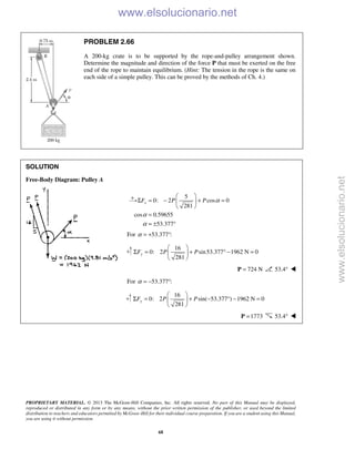 PROPRIETARY MATERIAL. © 2013 The McGraw-Hill Companies, Inc. All rights reserved. No part of this Manual may be displayed,
reproduced or distributed in any form or by any means, without the prior written permission of the publisher, or used beyond the limited
distribution to teachers and educators permitted by McGraw-Hill for their individual course preparation. If you are a student using this Manual,
you are using it without permission.
68
PROBLEM 2.66
A 200-kg crate is to be supported by the rope-and-pulley arrangement shown.
Determine the magnitude and direction of the force P that must be exerted on the free
end of the rope to maintain equilibrium. (Hint: The tension in the rope is the same on
each side of a simple pulley. This can be proved by the methods of Ch. 4.)
SOLUTION
Free-Body Diagram: Pulley A
5
0: 2 cos 0
281
cos 0.59655
53.377
xF P P α
α
α
 
Σ = − + = 
 
=
= ± °
For 53.377 :α = + °
16
0: 2 sin53.377 1962 N 0
281
yF P P
 
Σ = + ° − = 
 
724 N=P 53.4° 
For 53.377 :α = − °
16
0: 2 sin( 53.377 ) 1962 N 0
281
yF P P
 
Σ = + − ° − = 
 
1773=P 53.4° 
www.elsolucionario.net
www.elsolucionario.net
 