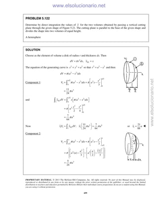 PROPRIETARY MATERIAL. © 2013 The McGraw-Hill Companies, Inc. All rights reserved. No part of this Manual may be displayed,
reproduced or distributed in any form or by any means, without the prior written permission of the publisher, or used beyond the limited
distribution to teachers and educators permitted by McGraw-Hill for their individual course preparation. If you are a student using this Manual,
you are using it without permission.
699
PROBLEM 5.122
Determine by direct integration the values of x for the two volumes obtained by passing a vertical cutting
plane through the given shape of Figure 5.21. The cutting plane is parallel to the base of the given shape and
divides the shape into two volumes of equal height.
A hemisphere
SOLUTION
Choose as the element of volume a disk of radius r and thickness dx. Then
2
, ELdV r dx x xπ= =
The equation of the generating curve is 2 2 2
x y a+ = so that 2 2 2
r a x= − and then
2 2
( )dV a x dxπ= −
Component 1:
/2
3/2
2 2 2
1
0
0
3
( )
3
11
24
a
a x
V a x dx a x
a
π π
π
 
= − = − 
 
=

and
/2
2 2
1 0
/2
2 4
2
0
4
( )
2 4
7
64
a
EL
a
x dV x a x dx
x x
a
a
π
π
π
 = − 
 
= − 
 
=
 
Now 3 4
1 1 1
1
11 7
:
24 64
ELx V x dV x a aπ π
 
= = 
  1
21
or
88
x a= 
Component 2:
( )
3
2 2 2
2
/2
/2
3
3
22 2
3
( )
3
( )
3 2 3
5
24
a
a
a
a
a
x
V a x dx a x
a a
a a a
a
π π
π
π
 
= − = − 
 
      = − − −          
=

www.elsolucionario.net
www.elsolucionario.net
 