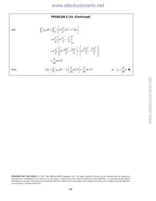 PROPRIETARY MATERIAL. © 2013 The McGraw-Hill Companies, Inc. All rights reserved. No part of this Manual may be displayed,
reproduced or distributed in any form or by any means, without the prior written permission of the publisher, or used beyond the limited
distribution to teachers and educators permitted by McGraw-Hill for their individual course preparation. If you are a student using this Manual,
you are using it without permission.
702
PROBLEM 5.123 (Continued)
and
2
2 2
22 /2
2 2 4
2
2
/2
( )
2 4
h
EL
h
h
h
a
x dV x h x dx
h
a x x
h
h
π
π
 
= − 
 
 
= − 
 
 
( ) ( )
2 4
2 2 4
2 22 2
2
2 2
( ) ( )
2 4 2 4
9
64
h h
a h h
h h
h
a h
π
π
     = − − −        
=
Now 2 2 2
2 2 2
2
5 9
:
24 64
ELx V x dV x a h a hπ π
 
= = 
  2
27
or
40
x h= 
www.elsolucionario.net
www.elsolucionario.net
 