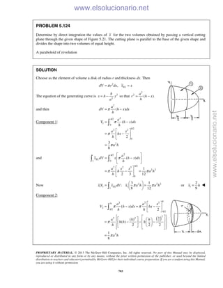 PROPRIETARY MATERIAL. © 2013 The McGraw-Hill Companies, Inc. All rights reserved. No part of this Manual may be displayed,
reproduced or distributed in any form or by any means, without the prior written permission of the publisher, or used beyond the limited
distribution to teachers and educators permitted by McGraw-Hill for their individual course preparation. If you are a student using this Manual,
you are using it without permission.
703
PROBLEM 5.124
Determine by direct integration the values of x for the two volumes obtained by passing a vertical cutting
plane through the given shape of Figure 5.21. The cutting plane is parallel to the base of the given shape and
divides the shape into two volumes of equal height.
A paraboloid of revolution
SOLUTION
Choose as the element of volume a disk of radius r and thickness dx. Then
2
, ELdV r dx x xπ= =
The equation of the generating curve is 2
2
h
x h y
a
= − so that
2
2
( ).
a
r h x
h
= −
and then
2
( )
a
dV h x dx
h
π= −
Component 1:
2/2
1
0
/2
2 2
0
2
( )
2
3
8
h
h
a
V h x dx
h
a x
hx
h
a h
π
π
π
= −
 
= − 
 
=

and
2/2
1 0
/2
2 2 3
2 2
0
( )
1
2 3 12
h
EL
h
a
x dV x h x dx
h
a x x
h a h
h
π
π π
 
= − 
 
 
= − = 
 
 
Now 2 2 2
1 1 1
1
3 1
:
8 12
ELx V x dV x a h a hπ π
 
= = 
  1
2
or
9
x h= 
Component 2:
( )
2 2 2
2
/2
/2
2
2 2
2
2
( )
2
( )
( )
2 2 2
1
8
h
h
h
h
h
a a x
V h x dx hx
h h
a h h
h h h
h
a h
π π
π
π
 
= − = − 
 
      = − − −          
=

www.elsolucionario.net
www.elsolucionario.net
 