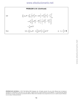 PROPRIETARY MATERIAL. © 2013 The McGraw-Hill Companies, Inc. All rights reserved. No part of this Manual may be displayed,
reproduced or distributed in any form or by any means, without the prior written permission of the publisher, or used beyond the limited
distribution to teachers and educators permitted by McGraw-Hill for their individual course preparation. If you are a student using this Manual,
you are using it without permission.
704
PROBLEM 5.124 (Continued)
and
( ) ( )
2 2 2 3
2 /2
/2
2 3
2 2 3
2 2
2 2
( )
2 3
( ) ( )
2 3 2 3
1
12
h
h
EL
h
h
h h
a a x x
x dV x h x dx h
h h
a h h
h h
h
a h
π π
π
π
   
= − = −   
   
     = − − −  
     
=
 
Now 2 2 2
2 2 2
2
1 1
:
8 12
ELx V x dV x a h a hπ π
 
= = 
  2
2
or
3
x h= 
www.elsolucionario.net
www.elsolucionario.net
 