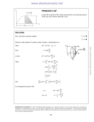 PROPRIETARY MATERIAL. © 2013 The McGraw-Hill Companies, Inc. All rights reserved. No part of this Manual may be displayed,
reproduced or distributed in any form or by any means, without the prior written permission of the publisher, or used beyond the limited
distribution to teachers and educators permitted by McGraw-Hill for their individual course preparation. If you are a student using this Manual,
you are using it without permission.
709
PROBLEM 5.128*
Locate the centroid of the volume generated by revolving the portion
of the sine curve shown about the x-axis.
SOLUTION
First, note that symmetry implies 0y = 
0z = 
Choose as the element of volume a disk of radius r and thickness dx.
Then 2
, ELdV r dx x xπ= =
Now sin
2
x
r b
a
π
=
so that 2 2
sin
2
x
dV b dx
a
π
π=
Then
( ) ( )
2
2 2
2
2 2
2 2
2 2
2
sin
2
sin
2 2
1
2
a
a
a
x
a
a a
a a
x
V b dx
a
x
b
b
ab
π
π
π
π
π
π
π
=
 
= − 
  
 = − 
=

and
2
2 2
sin
2
a
EL
a
x
x dV x b dx
a
π
π
 
=  
  
Use integration by parts with
2
2
sin
2
sin
2
x
a
a
x
u x dV
a
x
du dx V
π
π
π
= =
= = −
www.elsolucionario.net
www.elsolucionario.net
 