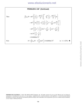 PROPRIETARY MATERIAL. © 2013 The McGraw-Hill Companies, Inc. All rights reserved. No part of this Manual may be displayed,
reproduced or distributed in any form or by any means, without the prior written permission of the publisher, or used beyond the limited
distribution to teachers and educators permitted by McGraw-Hill for their individual course preparation. If you are a student using this Manual,
you are using it without permission.
710
PROBLEM 5.128* (Continued)
Then
2
2
2
2 2
2
2
2 2
2
sin sin
2 2
2 1
2 cos
2 2 4 2
a
x xa
a a
EL
a
a aa
a
a
x x
x dV b x dx
a a a x
b a a x
a
π π
π π
π
π
π
π
      
= − − −               
       
= − − +      
        
 
2 2
2 2 2 2
2 2
2 2
2
2 2
3 1 1
(2 ) ( )
2 4 42 2
3 1
4
0.64868
a a
b a a a
a b
a b
π
π π
π
π
π
    
= − + − +   
    
 
= − 
 
=
Now 2 2 21
: 0.64868
2
ELxV x dV x ab a bπ π
 
= = 
  or 1.297x a= 
www.elsolucionario.net
www.elsolucionario.net
 