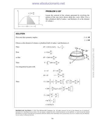 PROPRIETARY MATERIAL. © 2013 The McGraw-Hill Companies, Inc. All rights reserved. No part of this Manual may be displayed,
reproduced or distributed in any form or by any means, without the prior written permission of the publisher, or used beyond the limited
distribution to teachers and educators permitted by McGraw-Hill for their individual course preparation. If you are a student using this Manual,
you are using it without permission.
711
PROBLEM 5.129*
Locate the centroid of the volume generated by revolving the
portion of the sine curve shown about the y-axis. (Hint: Use a
thin cylindrical shell of radius r and thickness dr as the element
of volume.)
SOLUTION
First note that symmetry implies 0x = 
0z = 
Choose as the element of volume a cylindrical shell of radius r and thickness dr.
Then
1
(2 )( )( ),
2
ELdV r y dr y yπ= =
Now sin
2
r
y b
a
π
=
so that 2 sin
2
r
dV br dr
a
π
π=
Then
2
2 sin
2
a
a
r
V br dr
a
π
π= 
Use integration by parts with
sin
2
2
cos
2
r
u rd dv dr
a
a r
du dr v
a
π
π
π
= =
= = −
Then
[ ]
2
2
2
2
2
2 2
2 ( ) cos cos
2 2
2 4
2 ( )( ) sin2 1
2
a
a
a
a
a
a
a r a r
V b r dr
a a
a a r
b a
a
π π
π
π π
π
π
π π
      
= − −     
      
   
= − +  −
   

2 2
2
2
2
4 4
2
1
8 1
5.4535
a a
V b
a b
a b
π
π π
π
 
= −  
 
 
= − 
 
=
www.elsolucionario.net
www.elsolucionario.net
 