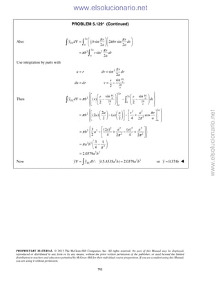 PROPRIETARY MATERIAL. © 2013 The McGraw-Hill Companies, Inc. All rights reserved. No part of this Manual may be displayed,
reproduced or distributed in any form or by any means, without the prior written permission of the publisher, or used beyond the limited
distribution to teachers and educators permitted by McGraw-Hill for their individual course preparation. If you are a student using this Manual,
you are using it without permission.
712
PROBLEM 5.129* (Continued)
Also
2
1
2
2
2 2
sin 2 sin
2 2
sin
2
a
EL
a
a
a
r r
y dV b br dr
a a
r
b r dr
a
π π
π
π
π
  
=   
  
=
 

Use integration by parts with
2
2
sin
2
sin
2
r
a
a
r
u r dv dr
a
r
du dr v
π
π
π
= =
= = −
Then
2
2
2
2 2
2
2 2
2
2
sin sin
( )
2 2
2
(2 ) ( ) cos
2 2 4 2
a
r ra
a a
EL
a
a aa
a
a
r r
y dV b r dr
a a r a r
b a a
a
π π
π π
π
π
π
π
      
= − − −               
       
= − − +      
        
 
2 2 2 2
2 2
2 2
2 2
2
2 2
3 (2 ) ( )
2 4 42 2
3 1
4
2.0379
a a a a
b a
a b
a b
π
π π
π
π
   
= − + − +  
   
 
= − 
 
=
Now 2 2 2
: (5.4535 ) 2.0379ELyV y dV y a b a b= = or 0.374y b= 
www.elsolucionario.net
www.elsolucionario.net
 