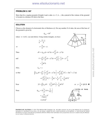 PROPRIETARY MATERIAL. © 2013 The McGraw-Hill Companies, Inc. All rights reserved. No part of this Manual may be displayed,
reproduced or distributed in any form or by any means, without the prior written permission of the publisher, or used beyond the limited
distribution to teachers and educators permitted by McGraw-Hill for their individual course preparation. If you are a student using this Manual,
you are using it without permission.
713
PROBLEM 5.130*
Show that for a regular pyramid of height h and n sides ( 3, 4, )n =  the centroid of the volume of the pyramid
is located at a distance h/4 above the base.
SOLUTION
Choose as the element of a horizontal slice of thickness dy. For any number N of sides, the area of the base of
the pyramid is given by
2
baseA kb=
where ( );k k N= see note below. Using similar triangles, we have
s h y
b h
−
=
or ( )
b
s h y
h
= −
Then
2
2 2
slice 2
( )
b
dV A dy ks dy k h y dy
h
= = = −
and
2 2
2 3
2 20
0
2
1
( ) ( )
3
1
3
h
h b b
V k h y dy k h y
h h
kb h
 
= − = − − 
 
=

Also, ELy y=
so that
2 2
2 2 2 3
2 20 0
2
2 2 3 4 2 2
2
0
( ) ( 2 )
1 2 1 1
2 3 4 12
h h
EL
h
b b
y dV y k h y dy k h y hy y dy
h h
b
k h y hy y kb h
h
 
= − = − + 
 
 
= − + = 
 
  
Now 2 2 21 1
:
3 12
ELyV y dV y kb h kb h
 
= = 
  or
1
Q.E.D.
4
y h= 
Note: 2
base tan
2
2
1
2
4 tan
( )
N
b
N
A N b
N
b
k N b
π
π
 
= × ×  
 
=
=

www.elsolucionario.net
www.elsolucionario.net
 
