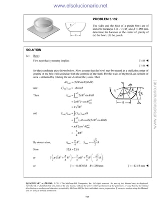 PROPRIETARY MATERIAL. © 2013 The McGraw-Hill Companies, Inc. All rights reserved. No part of this Manual may be displayed,
reproduced or distributed in any form or by any means, without the prior written permission of the publisher, or used beyond the limited
distribution to teachers and educators permitted by McGraw-Hill for their individual course preparation. If you are a student using this Manual,
you are using it without permission.
715
PROBLEM 5.132
The sides and the base of a punch bowl are of
uniform thickness t. If t R<< and R = 250 mm,
determine the location of the center of gravity of
(a) the bowl, (b) the punch.
SOLUTION
(a) Bowl:
First note that symmetry implies 0x = 
0z = 
for the coordinate axes shown below. Now assume that the bowl may be treated as a shell; the center of
gravity of the bowl will coincide with the centroid of the shell. For the walls of the bowl, an element of
area is obtained by rotating the arc ds about the y-axis. Then
wall (2 sin )( )dA R Rdπ θ θ=
and wall( ) cosELy R θ= −
Then
/2
2
wall
/6
/22
/6
2
2 sin
2 [ cos ]
3
A R d
R
R
π
π
π
π
π θ θ
π θ
π
=
= −
=

and wall wall wall
/2
2
/6
/23 2
/6
3
( )
( cos )(2 sin )
[cos ]
3
4
ELy A y dA
R R d
R
R
π
π
π
π
θ π θ θ
π θ
π
=
= −
=
= −


By observation, 2
base base
3
,
4 2
A R y R
π
= = −
Now y A yAΣ = Σ
or 2 2 3 23 3
3
4 4 4 2
y R R R R R
π π
π π
  
+ = − + −       
or 0.48763 250 mmy R R= − = 121.9 mmy = − 
www.elsolucionario.net
www.elsolucionario.net
 