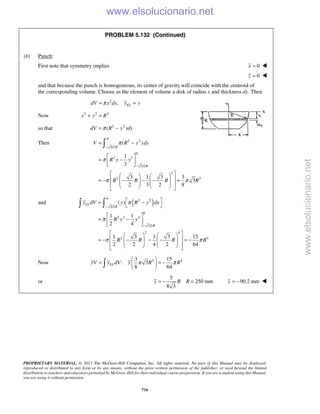 PROPRIETARY MATERIAL. © 2013 The McGraw-Hill Companies, Inc. All rights reserved. No part of this Manual may be displayed,
reproduced or distributed in any form or by any means, without the prior written permission of the publisher, or used beyond the limited
distribution to teachers and educators permitted by McGraw-Hill for their individual course preparation. If you are a student using this Manual,
you are using it without permission.
716
PROBLEM 5.132 (Continued)
(b) Punch:
First note that symmetry implies 0x = 
0z = 
and that because the punch is homogeneous, its center of gravity will coincide with the centroid of
the corresponding volume. Choose as the element of volume a disk of radius x and thickness dy. Then
2
, ELdV x dy y yπ= =
Now 2 2 2
x y R+ =
so that 2 2
( )dV R y dyπ= −
Then
0
2 2
3/2
0
2 3
3/2
3
2 3
( )
1
3
3 1 3 3
3
2 3 2 8
R
R
V R y dy
R y y
R R R R
π
π
π π
−
−
= −
 
= − 
 
    
 = − − − − =           

and ( )
0
2 2
3/2
0
2 2 4
3/2
2 4
2 4
( )
1 1
2 4
1 3 1 3 15
2 2 4 2 64
EL
R
R
y dV y R y dy
R y y
R R R R
π
π
π π
−
−
 = −
 
 
= − 
 
    
 = − − − − = −           
 
Now 3 43 15
: 3
8 64
ELyV y dV y R Rπ π
 
= = − 
 
or
5
250 mm
8 3
y R R= − = 90.2 mmy = − 
www.elsolucionario.net
www.elsolucionario.net
 