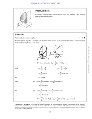 PROPRIETARY MATERIAL. © 2013 The McGraw-Hill Companies, Inc. All rights reserved. No part of this Manual may be displayed,
reproduced or distributed in any form or by any means, without the prior written permission of the publisher, or used beyond the limited
distribution to teachers and educators permitted by McGraw-Hill for their individual course preparation. If you are a student using this Manual,
you are using it without permission.
717
PROBLEM 5.133
Locate the centroid of the section shown, which was cut from a thin circular
pipe by two oblique planes.
SOLUTION
First note that symmetry implies 0x = 
Assume that the pipe has a uniform wall thickness t and choose as the element of volume a vertical strip of
width adθ and height 2 1( ).y y− Then
2 1 1 2
1
( ) , ( )
2
EL ELdV y y ta d y y y z zθ= − = + =
Now 3
1
2 6
= +
h
h
y z
a
2
3
2
2
2 3
= − +
h
y z h
a
( )
6
= +
h
z a
a
( 2 )
3
= − +
h
z a
a
and cosz a θ=
Then 2 1( ) ( cos 2 ) ( cos )
3 6
(1 cos )
2
h h
y y a a a a
a a
h
θ θ
θ
− = − + − +
= −
and 1 2( ) ( cos ) ( cos 2 )
6 3
(5 cos )
6
(1 cos ) (5 cos ), cos
2 12
EL EL
h h
y y a a a a
a a
h
aht h
dV d y z a
θ θ
θ
θ θ θ θ
+ = + + − +
= −
= − = − =
www.elsolucionario.net
www.elsolucionario.net
 