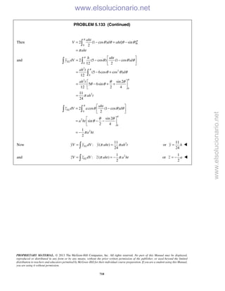 PROPRIETARY MATERIAL. © 2013 The McGraw-Hill Companies, Inc. All rights reserved. No part of this Manual may be displayed,
reproduced or distributed in any form or by any means, without the prior written permission of the publisher, or used beyond the limited
distribution to teachers and educators permitted by McGraw-Hill for their individual course preparation. If you are a student using this Manual,
you are using it without permission.
718
PROBLEM 5.133 (Continued)
Then 0
0
2 (1 cos ) [ sin ]
2
aht
V d aht
aht
π
π
θ θ θ θ
π
= − = −
=

and
0
2
2
0
2
0
2
2 (5 cos ) (1 cos )
12 2
(5 6cos cos )
12
sin 2
5 6sin
12 2 4
11
24
EL
h aht
y dV d
ah t
d
ah t
ah t
π
π
π
θ θ θ
θ θ θ
θ θ
θ θ
π
 
= − − 
 
= − +
 
= − + + 
 
=
 

0
2
0
2
2 cos (1 cos )
2
sin 2
sin
2 4
1
2
EL
aht
z dV a d
a ht
a ht
π
π
θ θ θ
θ θ
θ
π
 
= − 
 
 
= − − 
 
= −
 
Now 211
: ( )
24
ELyV y dV y aht ah tπ π= = or
11
24
y h= 
and 21
: ( )
2
π π= = − ELzV z dV z aht a ht or
1
2
z a= − 
www.elsolucionario.net
www.elsolucionario.net
 