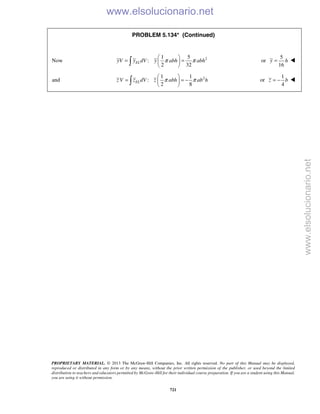 PROPRIETARY MATERIAL. © 2013 The McGraw-Hill Companies, Inc. All rights reserved. No part of this Manual may be displayed,
reproduced or distributed in any form or by any means, without the prior written permission of the publisher, or used beyond the limited
distribution to teachers and educators permitted by McGraw-Hill for their individual course preparation. If you are a student using this Manual,
you are using it without permission.
721
PROBLEM 5.134* (Continued)
Now 21 5
:
2 32
ELyV y dV y abh abhπ π
 
= = 
  or
5
16
y h= 
and 21 1
:
2 8
ELz V z dV z abh ab hπ π
 
= = − 
  or
1
4
z b= − 
www.elsolucionario.net
www.elsolucionario.net
 