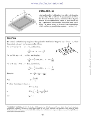 PROPRIETARY MATERIAL. © 2013 The McGraw-Hill Companies, Inc. All rights reserved. No part of this Manual may be displayed,
reproduced or distributed in any form or by any means, without the prior written permission of the publisher, or used beyond the limited
distribution to teachers and educators permitted by McGraw-Hill for their individual course preparation. If you are a student using this Manual,
you are using it without permission.
722
PROBLEM 5.135
After grading a lot, a builder places four stakes to designate the
corners of the slab for a house. To provide a firm, level base
for the slab, the builder places a minimum of 3 in. of gravel
beneath the slab. Determine the volume of gravel needed and
the x coordinate of the centroid of the volume of the gravel.
(Hint: The bottom surface of the gravel is an oblique plane,
which can be represented by the equation y = a + bx + cz.)
SOLUTION
The centroid can be found by integration. The equation for the bottom of the gravel is ,y a bx cz= + + where
the constants a, b, and c can be determined as follows:
For 0x = and 0,z = 3 in., and therefore,y = −
3 1
ft , or ft
12 4
a a− = = −
For 30 ft and 0, 5 in.,x z y= = = − and therefore,
5 1 1
ft ft (30 ft), or
12 4 180
b b− = − + = −
For 0 and 50 ft, 6 in.,x z y= = = − and therefore,
6 1 1
ft ft (50 ft), or
12 4 200
c c− = − + = −
Therefore,
1 1 1
ft
4 180 200
y x z= − − −
Now
ELx dV
x
V
=

A volume element can be chosen as
| |dV y dxdz=
or
1 1 1
1
4 45 50
dV x z dxdz
 
= + + 
 
and ELx x=
www.elsolucionario.net
www.elsolucionario.net
 