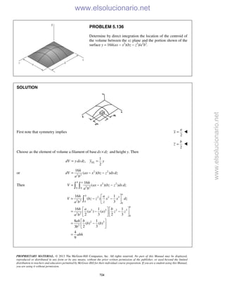 PROPRIETARY MATERIAL. © 2013 The McGraw-Hill Companies, Inc. All rights reserved. No part of this Manual may be displayed,
reproduced or distributed in any form or by any means, without the prior written permission of the publisher, or used beyond the limited
distribution to teachers and educators permitted by McGraw-Hill for their individual course preparation. If you are a student using this Manual,
you are using it without permission.
724
PROBLEM 5.136
Determine by direct integration the location of the centroid of
the volume between the xz plane and the portion shown of the
surface y = 16h(ax − x2
)(bz − z2
)/a2
b2
.
SOLUTION
First note that symmetry implies
2
a
x = 
2
b
z = 
Choose as the element of volume a filament of base dx dz× and height y. Then
1
,
2
ELdV y dxdz y y= =
or 2 2
2 2
16
( )( )
h
dV ax x bz z dxdz
a b
= − −
Then 2 2
2 20 0
16
( )( )
b a h
V ax x bz z dxdz
a b
= − − 
2 2 3
2 2 0
0
2 3 2 3
2 2
0
2 3
2
16 1
( )
3
16 1 1
( ) ( )
2 3 2 3
8 1
( ) ( )
2 33
4
9
a
b
b
h a
V bz z x x dz
za b
h a b
a a z z
a b
ah b
b b
b
abh
 
= − − 
 
   
= − −   
   
 
= − 
 
=

www.elsolucionario.net
www.elsolucionario.net
 