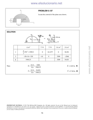 PROPRIETARY MATERIAL. © 2013 The McGraw-Hill Companies, Inc. All rights reserved. No part of this Manual may be displayed,
reproduced or distributed in any form or by any means, without the prior written permission of the publisher, or used beyond the limited
distribution to teachers and educators permitted by McGraw-Hill for their individual course preparation. If you are a student using this Manual,
you are using it without permission.
726
PROBLEM 5.137
Locate the centroid of the plane area shown.
SOLUTION
2
, inA , in.x , in.y 3
, inxA 3
, inyA
1 2
(38) 2268.2
2
π
= 0 16.1277 0 36,581
2 20 16 320− × = −10 8 3200 −2560
Σ 1948.23 3200 34,021
Then
3200
1948.23
xA
X
A
Σ
= =
Σ
1.643 in.X = 
34,021
1948.23
yA
Y
A
Σ
= =
Σ
17.46 in.Y = 
www.elsolucionario.net
www.elsolucionario.net
 
