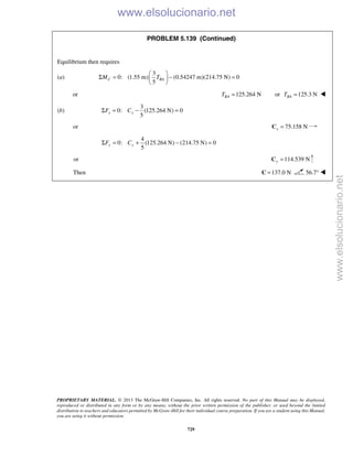 PROPRIETARY MATERIAL. © 2013 The McGraw-Hill Companies, Inc. All rights reserved. No part of this Manual may be displayed,
reproduced or distributed in any form or by any means, without the prior written permission of the publisher, or used beyond the limited
distribution to teachers and educators permitted by McGraw-Hill for their individual course preparation. If you are a student using this Manual,
you are using it without permission.
729
PROBLEM 5.139 (Continued)
Equilibrium then requires
(a)
3
0: (1.55 m) (0.54247 m)(214.75 N) 0
5
C BAM T
 
Σ = − = 
 
or 125.264 NBAT = or 125.3 NBAT = 
(b)
3
0: (125.264 N) 0
5
x xF CΣ = − =
or 75.158 Nx =C
4
0: (125.264 N) (214.75 N) 0
5
y yF CΣ = + − =
or 114.539 Ny =C
Then 137.0 N=C 56.7° 
www.elsolucionario.net
www.elsolucionario.net
 