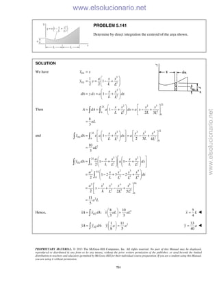PROPRIETARY MATERIAL. © 2013 The McGraw-Hill Companies, Inc. All rights reserved. No part of this Manual may be displayed,
reproduced or distributed in any form or by any means, without the prior written permission of the publisher, or used beyond the limited
distribution to teachers and educators permitted by McGraw-Hill for their individual course preparation. If you are a student using this Manual,
you are using it without permission.
731
PROBLEM 5.141
Determine by direct integration the centroid of the area shown.
SOLUTION
We have
2
2
2
2
1
1
2 2
1
EL
EL
x x
a x x
y y
L L
x x
dA y dx a dx
L L
=
 
= = − +  
 
 
= = − +  
 
Then
2
2 2 32
2 20
0
1
2 3
8
3
L
L x x x x
A dA a dx a x
L LL L
aL
   
= = − + = − +    
   
=
 
and
2
2 2 3 42
2 20
0
2
1
2 3 4
10
3
L
L
EL
x x x x x
x dA x a dx a
L LL L
aL
    
= − + = − +     
     
=
 
2 22
2 20
2 2 3 4
2 3 40
2
2 2 3 4 5
2 3 4
0
2
1 1
2
1 2 3 2
2
2 2 5
11
5
L
EL
EL
L
a x x x x
y dA a dx
L LL L
a x x x x
dx
L L L L
a x x x x
x
L L L L
a L
    
= − + − +       
     
 
= − + − +  
 
 
= − + − + 
 
=
 

Hence, 28 10
:
3 3
ELxA x dA x aL aL
 
= = 
 
5
4
x L= 
21 11
:
8 5
ELyA y dA y a a
 
= = 
 
33
40
y a= 
www.elsolucionario.net
www.elsolucionario.net
 