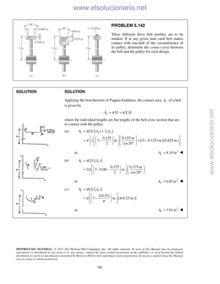 PROPRIETARY MATERIAL. © 2013 The McGraw-Hill Companies, Inc. All rights reserved. No part of this Manual may be displayed,
reproduced or distributed in any form or by any means, without the prior written permission of the publisher, or used beyond the limited
distribution to teachers and educators permitted by McGraw-Hill for their individual course preparation. If you are a student using this Manual,
you are using it without permission.
732
PROBLEM 5.142
Three different drive belt profiles are to be
studied. If at any given time each belt makes
contact with one-half of the circumference of
its pulley, determine the contact area between
the belt and the pulley for each design.
SOLUTION SOLUTION
Applying the first theorem of Pappus-Guldinus, the contact area CA of a belt
is given by
CA yL yLπ π= = Σ
where the individual lengths are the lengths of the belt cross section that are
in contact with the pulley.
(a) 1 1 2 2[2( ) ]
0.125 0.125 in.
2 3 in. [(3 0.125) in.](0.625 in.)
2 cos20
CA y L y Lπ
π
= +
      
= − + −     °      
or 2
8.10 inCA = 
(b) 1 1[2( )]
0.375 0.375 in.
2 3 0.08 in.
2 cos20
CA y Lπ
π
=
    
= − −    °    
or 2
6.85 inCA = 
(c) 1 1[2( )]
2(0.25)
3 in. [ (0.25 in.)]
CA y Lπ
π π
π
=
  
= −  
  
or 2
7.01inCA =  www.elsolucionario.net
www.elsolucionario.net
 