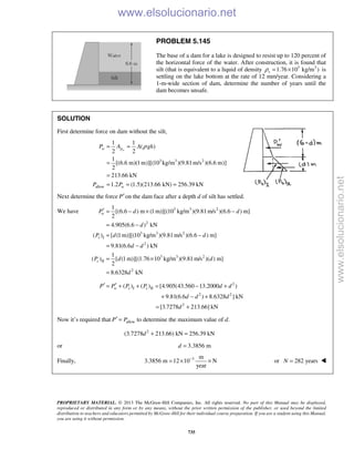 PROPRIETARY MATERIAL. © 2013 The McGraw-Hill Companies, Inc. All rights reserved. No part of this Manual may be displayed,
reproduced or distributed in any form or by any means, without the prior written permission of the publisher, or used beyond the limited
distribution to teachers and educators permitted by McGraw-Hill for their individual course preparation. If you are a student using this Manual,
you are using it without permission.
735
PROBLEM 5.145
The base of a dam for a lake is designed to resist up to 120 percent of
the horizontal force of the water. After construction, it is found that
silt (that is equivalent to a liquid of density 3 3
1.76 10 kg/m )sρ = × is
settling on the lake bottom at the rate of 12 mm/year. Considering a
1-m-wide section of dam, determine the number of years until the
dam becomes unsafe.
SOLUTION
First determine force on dam without the silt,
3 3 2
allow
1 1
( )
2 2
1
[(6.6 m)(1m)][(10 kg/m )(9.81m/s )(6.6 m)]
2
213.66 kN
1.2 (1.5)(213.66 kN) 256.39 kN
ww p
w
P A A gh
P P
ρ= =
=
=
= = =
Next determine the force P′on the dam face after a depth d of silt has settled.
We have 3 3 2
2
3 3 2
I
2
3 3 2
II
2
1
[(6.6 ) m (1 m)][(10 kg/m )(9.81m/s )(6.6 ) m]
2
4.905(6.6 ) kN
( ) [ (1 m)][(10 kg/m )(9.81m/s )(6.6 ) m]
9.81(6.6 ) kN
1
( ) [ (1m)][(1.76 10 kg/m )(9.81 m/s )( ) m]
2
8.6328 kN
w
s
s
P d d
d
P d d
d d
P d d
d
′ = − × −
= −
= −
= −
= ×
=
2
I II
2 2
2
( ) ( ) [4.905(43.560 13.2000 )
9.81(6.6 ) 8.6328 ] kN
[3.7278 213.66] kN
w s sP P P P d d
d d d
d
′ ′= + + = − +
+ − +
= +
Now it’s required that allowP P′ = to determine the maximum value of d.
2
(3.7278 213.66) kN 256.39 kNd + =
or 3.3856 md =
Finally, 3 m
3.3856 m 12 10 N
year
−
= × × or 282 yearsN = 
www.elsolucionario.net
www.elsolucionario.net
 