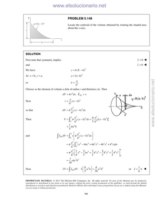 PROPRIETARY MATERIAL. © 2013 The McGraw-Hill Companies, Inc. All rights reserved. No part of this Manual may be displayed,
reproduced or distributed in any form or by any means, without the prior written permission of the publisher, or used beyond the limited
distribution to teachers and educators permitted by McGraw-Hill for their individual course preparation. If you are a student using this Manual,
you are using it without permission.
739
PROBLEM 5.148
Locate the centroid of the volume obtained by rotating the shaded area
about the x-axis.
SOLUTION
First note that symmetry implies 0y = 
and 0z = 
We have 2
( )y k X h= −
At 0, ,x y a= = 2
( )a k h= −
or 2
a
k
h
=
Choose as the element of volume a disk of radius r and thickness dx. Then
2
, ELdV r dx X xπ= =
Now 2
2
( )
a
r x h
h
= −
so that
2
4
4
( )
a
dV x h dx
h
π= −
Then
2 2
4 5
04 40
2
( ) [( ) ]
5
1
5
h
ha a
V x h dx x h
h h
a h
π
π
π
= − = −
=

and
2
4
40
2
5 4 2 3 3 2 4
4 0
2
6 5 2 4 3 3 4 2
4
0
2 2
( )
( 4 6 4 )
1 4 3 4 1
6 5 2 3 2
1
30
h
EL
h
h
a
x dV x x h dx
h
a
x hx h x h x h x dx
h
a
x hx h x h x h x
h
a h
π
π
π
π
 
= − 
 
= − + − +
 
= − + − + 
 
=
 

Now 2 2 2
:
5 30
ELxV x dV x a h a h
π π 
= = 
 
1
or
6
x h= 
www.elsolucionario.net
www.elsolucionario.net
 