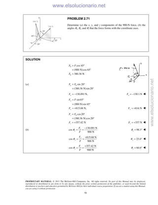 PROPRIETARY MATERIAL. © 2013 The McGraw-Hill Companies, Inc. All rights reserved. No part of this Manual may be displayed,
reproduced or distributed in any form or by any means, without the prior written permission of the publisher, or used beyond the limited
distribution to teachers and educators permitted by McGraw-Hill for their individual course preparation. If you are a student using this Manual,
you are using it without permission.
73
PROBLEM 2.71
Determine (a) the x, y, and z components of the 900-N force, (b) the
angles θx, θy, and θz that the force forms with the coordinate axes.
SOLUTION
cos 65
(900 N)cos 65
380.36 N
h
h
F F
F
= °
= °
=
(a) sin 20
(380.36 N)sin 20°
x hF F= °
=
130.091 N,= −xF 130.1 NxF = − 
sin65
(900 N)sin 65°
815.68 N,
y
y
F F
F
= °
=
= + 816 NyF = + 
cos20
(380.36 N)cos20
357.42 N
= °
= °
= +
z h
z
F F
F 357 NzF = + 
(b)
130.091 N
cos
900 N
x
x
F
F
θ
−
= = 98.3xθ = ° 
815.68 N
cos
900 N
y
y
F
F
θ
+
= = 25.0yθ = ° 
357.42 N
cos
900 N
z
z
F
F
θ
+
= = 66.6zθ = ° 
www.elsolucionario.net
www.elsolucionario.net
 
