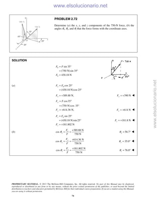PROPRIETARY MATERIAL. © 2013 The McGraw-Hill Companies, Inc. All rights reserved. No part of this Manual may be displayed,
reproduced or distributed in any form or by any means, without the prior written permission of the publisher, or used beyond the limited
distribution to teachers and educators permitted by McGraw-Hill for their individual course preparation. If you are a student using this Manual,
you are using it without permission.
74
PROBLEM 2.72
Determine (a) the x, y, and z components of the 750-N force, (b) the
angles θx, θy, and θz that the force forms with the coordinate axes.
SOLUTION
sin 35
(750 N)sin 35
430.18 N
h
h
F F
F
= °
= °
=
(a) cos 25
(430.18 N)cos 25°
= °
=
x hF F
389.88 N,= +xF 390 NxF = + 

cos35
(750 N)cos 35°
614.36 N,
y
y
F F
F
= °
=
= + 614 NyF = + 
sin 25
(430.18 N)sin 25
181.802 N
z h
z
F F
F
= °
= °
= +
181.8 NzF = + 
(b)
389.88 N
cos
750 N
x
x
F
F
θ
+
= = 58.7xθ = ° 
614.36 N
cos
750 N
y
y
F
F
θ
+
= = 35.0yθ = ° 
181.802 N
cos
750 N
z
z
F
F
θ
+
= = 76.0zθ = ° 
www.elsolucionario.net
www.elsolucionario.net
 