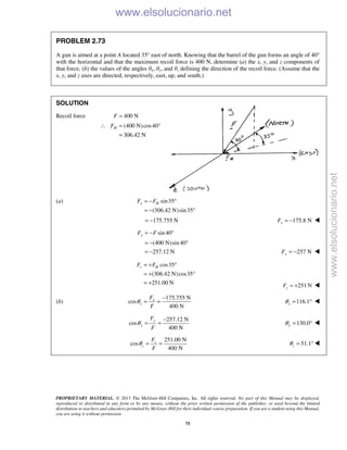 PROPRIETARY MATERIAL. © 2013 The McGraw-Hill Companies, Inc. All rights reserved. No part of this Manual may be displayed,
reproduced or distributed in any form or by any means, without the prior written permission of the publisher, or used beyond the limited
distribution to teachers and educators permitted by McGraw-Hill for their individual course preparation. If you are a student using this Manual,
you are using it without permission.
75
PROBLEM 2.73
A gun is aimed at a point A located 35° east of north. Knowing that the barrel of the gun forms an angle of 40°
with the horizontal and that the maximum recoil force is 400 N, determine (a) the x, y, and z components of
that force, (b) the values of the angles θx, θy, and θz defining the direction of the recoil force. (Assume that the
x, y, and z axes are directed, respectively, east, up, and south.)
SOLUTION
Recoil force 400 NF =
(400 N)cos40
306.42 N
HF∴ = °
=
(a) sin35
(306.42 N)sin35
x HF F= − °
= − °
175.755 N= − 175.8 NxF = − 
sin 40
(400 N)sin 40
257.12 N
yF F= − °
= − °
= − 257 NyF = − 
cos35
(306.42 N)cos35
251.00 N
z HF F= + °
= + °
= + 251 NzF = + 
(b)
175.755 N
cos
400 N
x
x
F
F
θ
−
= = 116.1xθ = ° 
257.12 N
cos
400 N
y
y
F
F
θ
−
= = 130.0yθ = ° 
251.00 N
cos
400 N
z
z
F
F
θ = = 51.1zθ = ° 
www.elsolucionario.net
www.elsolucionario.net
 