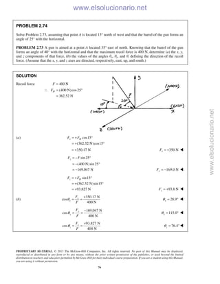 PROPRIETARY MATERIAL. © 2013 The McGraw-Hill Companies, Inc. All rights reserved. No part of this Manual may be displayed,
reproduced or distributed in any form or by any means, without the prior written permission of the publisher, or used beyond the limited
distribution to teachers and educators permitted by McGraw-Hill for their individual course preparation. If you are a student using this Manual,
you are using it without permission.
76
PROBLEM 2.74
Solve Problem 2.73, assuming that point A is located 15° north of west and that the barrel of the gun forms an
angle of 25° with the horizontal.
PROBLEM 2.73 A gun is aimed at a point A located 35° east of north. Knowing that the barrel of the gun
forms an angle of 40° with the horizontal and that the maximum recoil force is 400 N, determine (a) the x, y,
and z components of that force, (b) the values of the angles θx, θy, and θz defining the direction of the recoil
force. (Assume that the x, y, and z axes are directed, respectively, east, up, and south.)
SOLUTION
Recoil force 400 NF =
(400 N)cos25
362.52 N
HF∴ = °
=
(a) cos15
(362.52 N)cos15
x HF F= + °
= + °
350.17 N= + 350 NxF = + 
sin 25
(400 N)sin 25
169.047 N
yF F= − °
= − °
= − 169.0 NyF = − 
sin15
(362.52 N)sin15
93.827 N
z HF F= + °
= + °
= + 93.8 NzF = + 
(b)
350.17 N
cos
400 N
x
x
F
F
θ
+
= = 28.9xθ = ° 
169.047 N
cos
400 N
y
y
F
F
θ
−
= = 115.0yθ = ° 
93.827 N
cos
400 N
z
z
F
F
θ
+
= = 76.4zθ = °
www.elsolucionario.net
www.elsolucionario.net
 