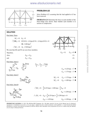 PROPRIETARY MATERIAL. © 2013 The McGraw-Hill Companies, Inc. All rights reserved. No part of this Manual may be displayed,
reproduced or distributed in any form or by any means, without the prior written permission of the publisher, or used beyond the limited
distribution to teachers and educators permitted by McGraw-Hill for their individual course preparation. If you are a student using this Manual,
you are using it without permission.
780
PROBLEM 6.22
Solve Problem 6.21 assuming that the load applied at G has
been removed.
PROBLEM 6.21 Determine the force in each member of the
Pratt bridge truss shown. State whether each member is in
tension or compression.
SOLUTION
Free body: Truss:
0: 0x xFΣ = =A
0: (36 ft) (4 kips)(9 ft) (4 kips)(18 ft) 0A HΣ = − − =M
3.00 kips=H
0: 5.00 kipsy yFΣ = +A
We note that DE and FG are zero-force members.
Therefore, 0,DEF = 0FGF = 
Also, BD DFF F= (1)
and EG GHF F= (2)
Free body: Joint A:
5 kips
5 3 4
ACAB FF
= =
6.25 kipsABF C= 
3.75 kipsACF T= 

Free body: Joint C:
0:xFΣ = 3.75 kipsCEF T= 
0:yFΣ = 4.00 kipsBCF T= 
Free body: Joint B:
4 4
0: (6.25 kips) 4.00 kips 0
5 5
x BEF FΣ = − − =
1.250 kipsBEF T= 
3 3
0: (6.25 kips) (1.250 kips) 0
5 5
x BDF FΣ = + + = 
4.50 kipsBDF = − 4.50 kipsBDF C= 
www.elsolucionario.net
www.elsolucionario.net
 