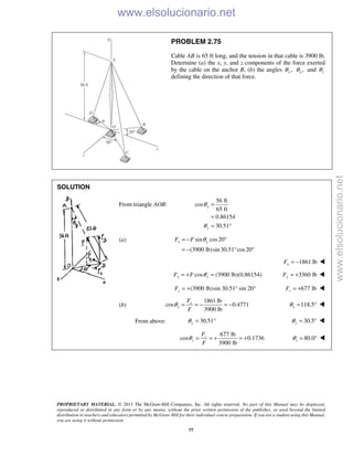 PROPRIETARY MATERIAL. © 2013 The McGraw-Hill Companies, Inc. All rights reserved. No part of this Manual may be displayed,
reproduced or distributed in any form or by any means, without the prior written permission of the publisher, or used beyond the limited
distribution to teachers and educators permitted by McGraw-Hill for their individual course preparation. If you are a student using this Manual,
you are using it without permission.
77
PROBLEM 2.75
Cable AB is 65 ft long, and the tension in that cable is 3900 lb.
Determine (a) the x, y, and z components of the force exerted
by the cable on the anchor B, (b) the angles ,xθ ,yθ and zθ
defining the direction of that force.
SOLUTION

From triangle AOB:
56 ft
cos
65 ft
0.86154
30.51
y
y
θ
θ
=
=
= °
(a) sin cos20
(3900 lb)sin30.51 cos20
x yF F θ= − °
= − ° °
1861 lbxF = − 
cos (3900 lb)(0.86154)y yF F θ= + = 3360 lbyF = + 
(3900 lb)sin 30.51° sin 20°zF = + 677 lbzF = + 
(b)
1861 lb
cos 0.4771
3900 lb
x
x
F
F
θ = = − = − 118.5xθ = ° 
From above: 30.51yθ = ° 30.5yθ = ° 
677 lb
cos 0.1736
3900 lb
z
z
F
F
θ = = + = + 80.0zθ = °  www.elsolucionario.net
www.elsolucionario.net
 