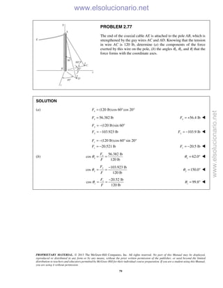 PROPRIETARY MATERIAL. © 2013 The McGraw-Hill Companies, Inc. All rights reserved. No part of this Manual may be displayed,
reproduced or distributed in any form or by any means, without the prior written permission of the publisher, or used beyond the limited
distribution to teachers and educators permitted by McGraw-Hill for their individual course preparation. If you are a student using this Manual,
you are using it without permission.
79
PROBLEM 2.77
The end of the coaxial cable AE is attached to the pole AB, which is
strengthened by the guy wires AC and AD. Knowing that the tension
in wire AC is 120 lb, determine (a) the components of the force
exerted by this wire on the pole, (b) the angles θx, θy, and θz that the
force forms with the coordinate axes.
SOLUTION
(a) (120 lb)cos 60 cos 20xF = ° °
56.382 lbxF = 56.4 lbxF = + 
(120 lb)sin 60
103.923 lb
y
y
F
F
= − °
= − 103.9 lbyF = − 
(120 lb)cos 60 sin 20
20.521 lb
z
z
F
F
= − ° °
= − 20.5 lbzF = − 
(b)
56.382 lb
cos
120 lb
x
x
F
F
θ = = 62.0xθ = ° 
103.923 lb
cos
120 lb
y
y
F
F
θ
−
= = 150.0yθ = ° 
20.52 lb
cos
120 lb
z
z
F
F
θ
−
= = 99.8zθ = ° 
www.elsolucionario.net
www.elsolucionario.net
 