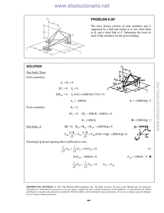 PROPRIETARY MATERIAL. © 2013 The McGraw-Hill Companies, Inc. All rights reserved. No part of this Manual may be displayed,
reproduced or distributed in any form or by any means, without the prior written permission of the publisher, or used beyond the limited
distribution to teachers and educators permitted by McGraw-Hill for their individual course preparation. If you are a student using this Manual,
you are using it without permission.
809
PROBLEM 6.38*
The truss shown consists of nine members and is
supported by a ball and socket at A, two short links
at B, and a short link at C. Determine the force in
each of the members for the given loading.
SOLUTION
Free body: Truss:
From symmetry:
0z zA B= =
0: 0x xF AΣ = =
0: (6 ft) (1600 lb)(7.5 ft) 0BC yM AΣ = + =
2000 lbyA = − (2000 lb)= −A j 
From symmetry: yB C=
0: 2 2000 lb 1600 lb 0y yF BΣ = − − =
1800 lbyB = (1800 lb)=B j 
Free body: A: 0: (2000 lb) 0AB AC ADΣ = + + − =F F F F j
(0.6 0.8 ) (2000 lb) 0
2 2
+ −
+ + + − =
i k i k
i j jAB AC ADF F F
Factoring i, j, k and equating their coefficient to zero,
1 1
0.6 0
2 2
AB AC ADF F F+ + = (1)
0.8 2000 lb 0ADF − = 2500 lbADF T= 
1 1
0
2 2
AB ACF F− = AC ABF F=
www.elsolucionario.net
www.elsolucionario.net
 