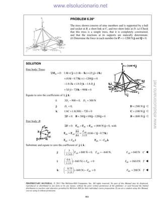 PROPRIETARY MATERIAL. © 2013 The McGraw-Hill Companies, Inc. All rights reserved. No part of this Manual may be displayed,
reproduced or distributed in any form or by any means, without the prior written permission of the publisher, or used beyond the limited
distribution to teachers and educators permitted by McGraw-Hill for their individual course preparation. If you are a student using this Manual,
you are using it without permission.
811
PROBLEM 6.39*
The truss shown consists of nine members and is supported by a ball
and socket at B, a short link at C, and two short links at D. (a) Check
that this truss is a simple truss, that it is completely constrained,
and that the reactions at its supports are statically determinate.
(b) Determine the force in each member for P = (−1200 N)j and Q = 0.
SOLUTION
Free body: Truss:
0: 1.8 (1.8 3 ) ( )B yC D DΣ = × + − × +M i j i k j k
(0.6 0.75 ) ( 1200 ) 0+ − × − =i k j
1.8 1.8 1.8y zC D D− + −k k j
3 720 900 0yD+ − − =i k i
Equate to zero the coefficients of , , :i j k
i: 3 900 0, 300 Ny yD D− = =
j: 0,=zD (300 N)=D j 
k: 1.8 1.8(300) 720 0C + − = (100 N)=C j 
0: 300 100 1200 0Σ = + + − =F B j j j (800 N)=B j 
Free body: B:
0: (800 N) 0,BA BC BEΣ = + + + =F F F F j with
(0.6 3 0.75 )
3.15
AB
BA AB
FBA
BA
= = + −F F i j k

BC BCF=F i BE BEF= −F k
Substitute and equate to zero the coefficient of , , :j i k
j:
3
800 N 0, 840 N,
3.315
AB ABF F
 
+ = = − 
 
840 NABF C= 
i:
0.6
( 840 N) 0
3.15
BCF
 
− + = 
 
160.0N=BCF T 
k:
0.75
( 840 N) 0
3.15
BEF
 
− − =− 
 
200 NBEF T= 
www.elsolucionario.net
www.elsolucionario.net
 