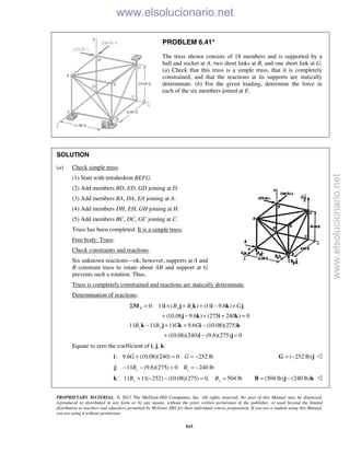 PROPRIETARY MATERIAL. © 2013 The McGraw-Hill Companies, Inc. All rights reserved. No part of this Manual may be displayed,
reproduced or distributed in any form or by any means, without the prior written permission of the publisher, or used beyond the limited
distribution to teachers and educators permitted by McGraw-Hill for their individual course preparation. If you are a student using this Manual,
you are using it without permission.
815
PROBLEM 6.41*
The truss shown consists of 18 members and is supported by a
ball and socket at A, two short links at B, and one short link at G.
(a) Check that this truss is a simple truss, that it is completely
constrained, and that the reactions at its supports are statically
determinate. (b) For the given loading, determine the force in
each of the six members joined at E.
SOLUTION
(a) Check simple truss.
(1) Start with tetrahedron BEFG.
(2) Add members BD, ED, GD joining at D.
(3) Add members BA, DA, EA joining at A.
(4) Add members DH, EH, GH joining at H.
(5) Add members BC, DC, GC joining at C.
Truss has been completed: It is a simple truss.
Free body: Truss:
Check constraints and reactions.
Six unknown reactions—ok; however, supports at A and
B constrain truss to rotate about AB and support at G
prevents such a rotation. Thus,
Truss is completely constrained and reactions are statically determinate.
Determination of reactions:
0: 11 ( ) (11 9.6 )
(10.08 9.6 ) (275 240 ) 0
A y zB B GΣ = × + + − ×
+ − × + =
M i j k i k j
j k i k
11 11 11 9.6 (10.08)(275)
(10.08)(240) (9.6)(275) 0
y yB B G G− + + −
+ − =
k j k i k
i j
Equate to zero the coefficient of i, j, k:
: 9.6 (10.08)(240) 0 252 lb+ = = −i G G ( 252 lb)= −G j 
: 11 (9.6)(275) 0 240 lb− − = = −j z zB B
: 11 11( 252) (10.08)(275) 0, 504 lby yB B+ − − = =k (504 lb) (240 lb)= −B j k 
www.elsolucionario.net
www.elsolucionario.net
 