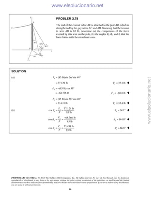 PROPRIETARY MATERIAL. © 2013 The McGraw-Hill Companies, Inc. All rights reserved. No part of this Manual may be displayed,
reproduced or distributed in any form or by any means, without the prior written permission of the publisher, or used beyond the limited
distribution to teachers and educators permitted by McGraw-Hill for their individual course preparation. If you are a student using this Manual,
you are using it without permission.
80
PROBLEM 2.78
The end of the coaxial cable AE is attached to the pole AB, which is
strengthened by the guy wires AC and AD. Knowing that the tension
in wire AD is 85 lb, determine (a) the components of the force
exerted by this wire on the pole, (b) the angles θx, θy, and θz that the
force forms with the coordinate axes.
SOLUTION
(a) (85 lb)sin 36 sin 48xF = ° °
37.129 lb= 37.1 lbxF = 
(85 lb)cos 36
68.766 lb
yF = − °
= − 68.8 lbyF = − 
(85 lb)sin 36 cos 48
33.431 lb
zF = ° °
= 33.4 lbzF = 
(b)
37.129 lb
cos
85 lb
x
x
F
F
θ = = 64.1xθ = ° 
68.766 lb
cos
85 lb
y
y
F
F
θ
−
= = 144.0yθ = ° 
33.431 lb
cos
85 lb
z
z
F
F
θ = = 66.8zθ = ° 
www.elsolucionario.net
www.elsolucionario.net
 
