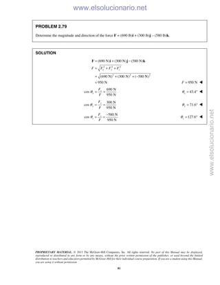 PROPRIETARY MATERIAL. © 2013 The McGraw-Hill Companies, Inc. All rights reserved. No part of this Manual may be displayed,
reproduced or distributed in any form or by any means, without the prior written permission of the publisher, or used beyond the limited
distribution to teachers and educators permitted by McGraw-Hill for their individual course preparation. If you are a student using this Manual,
you are using it without permission.
81
PROBLEM 2.79
Determine the magnitude and direction of the force F = (690 lb)i + (300 lb)j – (580 lb)k.
SOLUTION
2 2 2
2 2 2
(690 N) (300 N) (580 N)
(690 N) (300 N) ( 580 N)
950 N
x y zF F F F
= + −
= + +
= + + −
=
F i j k
950 NF = 
690 N
cos
950 N
x
x
F
F
θ = = 43.4xθ = ° 
300 N
cos
950 N
y
y
F
F
θ = = 71.6yθ = ° 
580 N
cos
950 N
z
z
F
F
θ
−
= = 127.6zθ = ° 
www.elsolucionario.net
www.elsolucionario.net
 