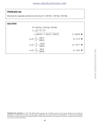 PROPRIETARY MATERIAL. © 2013 The McGraw-Hill Companies, Inc. All rights reserved. No part of this Manual may be displayed,
reproduced or distributed in any form or by any means, without the prior written permission of the publisher, or used beyond the limited
distribution to teachers and educators permitted by McGraw-Hill for their individual course preparation. If you are a student using this Manual,
you are using it without permission.
82
PROBLEM 2.80
Determine the magnitude and direction of the force F = (650 N)i − (320 N)j + (760 N)k.
SOLUTION
2 2 2
2 2 2
(650 N) (320 N) (760 N)
(650 N) ( 320 N) (760 N)
x y zF F F F
= − +
= + +
= + − +
F i j k
1050 NF = 
650 N
cos
1050 N
x
x
F
F
θ = = 51.8xθ = ° 
320 N
cos
1050 N
y
y
F
F
θ
−
= = 107.7yθ = ° 
760 N
cos
1050 N
z
z
F
F
θ = = 43.6zθ = ° 
www.elsolucionario.net
www.elsolucionario.net
 