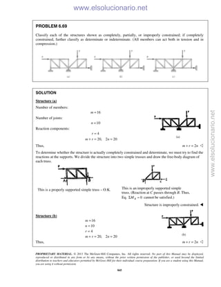 PROPRIETARY MATERIAL. © 2013 The McGraw-Hill Companies, Inc. All rights reserved. No part of this Manual may be displayed,
reproduced or distributed in any form or by any means, without the prior written permission of the publisher, or used beyond the limited
distribution to teachers and educators permitted by McGraw-Hill for their individual course preparation. If you are a student using this Manual,
you are using it without permission.
845
PROBLEM 6.69
Classify each of the structures shown as completely, partially, or improperly constrained; if completely
constrained, further classify as determinate or indeterminate. (All members can act both in tension and in
compression.)
SOLUTION
Structure (a)
Number of members:
16m =
Number of joints:
10n =
Reaction components:
4
20, 2 20
r
m r n
=
+ = =
Thus, 2m r n+ = 
To determine whether the structure is actually completely constrained and determinate, we must try to find the
reactions at the supports. We divide the structure into two simple trusses and draw the free-body diagram of
each truss.
This is a properly supported simple truss – O.K. This is an improperly supported simple
truss. (Reaction at C passes through B. Thus,
Eq. 0BMΣ = cannot be satisfied.)
Structure is improperly constrained. 
Structure (b)
16
10
4
20, 2 20
m
n
r
m r n
=
=
=
+ = =
Thus, 2m r n+ = 
(a)
(b)
www.elsolucionario.net
www.elsolucionario.net
 