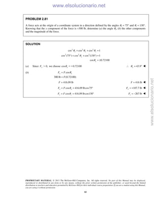PROPRIETARY MATERIAL. © 2013 The McGraw-Hill Companies, Inc. All rights reserved. No part of this Manual may be displayed,
reproduced or distributed in any form or by any means, without the prior written permission of the publisher, or used beyond the limited
distribution to teachers and educators permitted by McGraw-Hill for their individual course preparation. If you are a student using this Manual,
you are using it without permission.
83
PROBLEM 2.81
A force acts at the origin of a coordinate system in a direction defined by the angles θx = 75° and θz = 130°.
Knowing that the y component of the force is +300 lb, determine (a) the angle θy, (b) the other components
and the magnitude of the force.
SOLUTION
2 2 2
2 2 2
cos cos cos 1
cos (75 ) cos cos (130 ) 1
cos 0.72100
x y z
y
y
θ θ θ
θ
θ
+ + =
° + + ° =
= ±
(a) Since 0,yF Ͼ we choose cos 0.72100yθ ϭϩ 43.9yθ∴ = ° 
(b) cos
300 lb (0.72100)
y yF F
F
θ=
=
416.09 lbF = 416 lbF = 
cos 416.09 lbcos75x xF F θ= = ° 107.7 lbxF = + 
cos 416.09 lbcos130z zF F θ= = ° 267 lbzF = − 
www.elsolucionario.net
www.elsolucionario.net
 