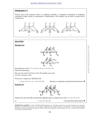 PROPRIETARY MATERIAL. © 2013 The McGraw-Hill Companies, Inc. All rights reserved. No part of this Manual may be displayed,
reproduced or distributed in any form or by any means, without the prior written permission of the publisher, or used beyond the limited
distribution to teachers and educators permitted by McGraw-Hill for their individual course preparation. If you are a student using this Manual,
you are using it without permission.
849
PROBLEM 6.71
Classify each of the structures shown as completely, partially, or improperly constrained; if completely
constrained, further classify as determinate or indeterminate. (All members can act both in tension and in
compression.)
SOLUTION
Structure (a):
Nonsimple truss with 4,r = 12,m = 8n = so 16 2 .r m n+ = =
Check for determinacy:
One can solve joint F for forces in EF, FG and then solve joint
E for yE and force in DE.
This leaves a simple truss ABCDGH with
3, 9, 6 so 12 2r m n r m n= = = + = = Structure is completely constrained and determinate. 
Structure (b):
Simple truss (start with ABC and add joints alphabetically to complete truss) with 4,r = 13,m = 8n =
so 17 2 16r m n+ = > = Constrained but indeterminate 
www.elsolucionario.net
www.elsolucionario.net
 