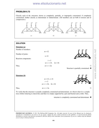 PROPRIETARY MATERIAL. © 2013 The McGraw-Hill Companies, Inc. All rights reserved. No part of this Manual may be displayed,
reproduced or distributed in any form or by any means, without the prior written permission of the publisher, or used beyond the limited
distribution to teachers and educators permitted by McGraw-Hill for their individual course preparation. If you are a student using this Manual,
you are using it without permission.
851
PROBLEM 6.72
Classify each of the structures shown as completely, partially, or improperly constrained; if completely
constrained, further classify as determinate or indeterminate. (All members can act both in tension and in
compression.)
SOLUTION
Structure (a)
Number of members:
12=m
Number of joints:
8n =
Reaction components:
3
15, 2 16
r
m r n
=
+ = =
Thus, 2m r n+ < 
Structure is partially constrained. 
Structure (b)
13, 8
3
16, 2 16
= =
=
+ = =
m n
r
m r n
Thus, 2+ =m r n 
To verify that the structure is actually completely constrained and determinate, we observe that it is a simple
truss (follow lettering to check this) and that it is simply supported by a pin-and-bracket and a roller. Thus,
structure is completely constrained and determinate. 
www.elsolucionario.net
www.elsolucionario.net
 
